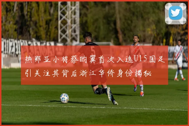 热那亚小将蔡昀翼首次入选U15国足引关注其背后浙江华侨身份揭秘