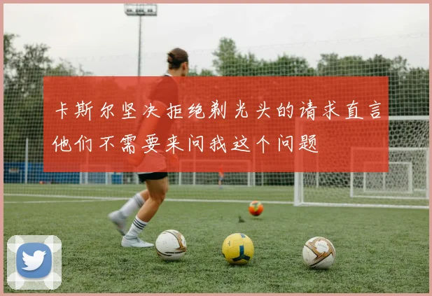 卡斯尔坚决拒绝剃光头的请求直言他们不需要来问我这个问题