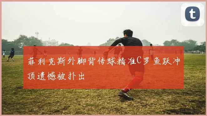 菲利克斯外脚背传球精准C罗鱼跃冲顶遗憾被扑出
