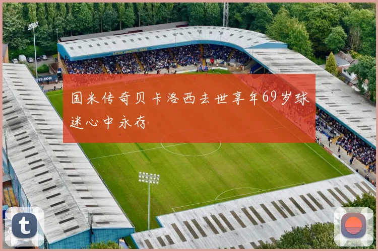 国米传奇贝卡洛西去世享年69岁球迷心中永存