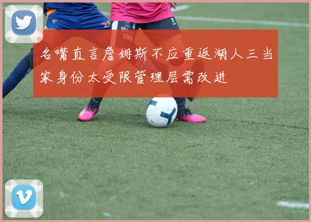 名嘴直言詹姆斯不应重返湖人三当家身份太受限管理层需改进