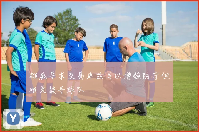 雄鹿寻求交易库兹马以增强防守但难觅接手球队