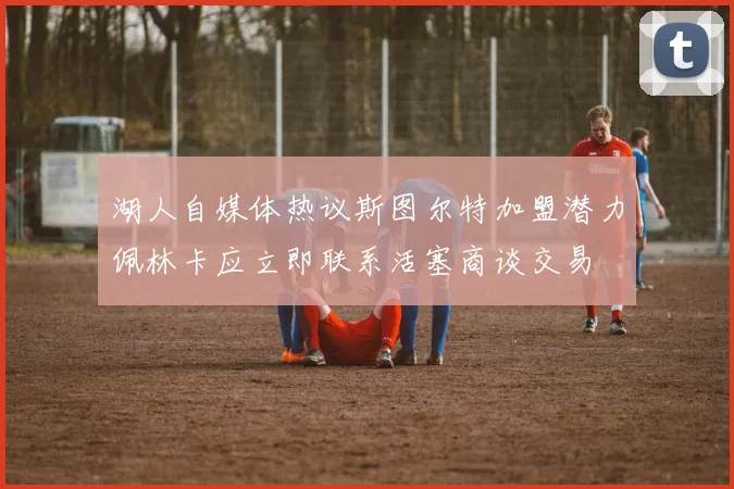 湖人自媒体热议斯图尔特加盟潜力佩林卡应立即联系活塞商谈交易