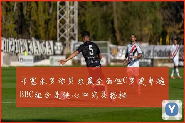 卡塞米罗称贝尔最全面但C罗更卓越BBC组合是他心中完美搭档