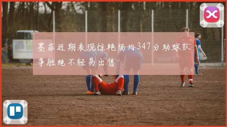 墨菲近期表现惊艳场均347分助球队争胜绝不轻易出售