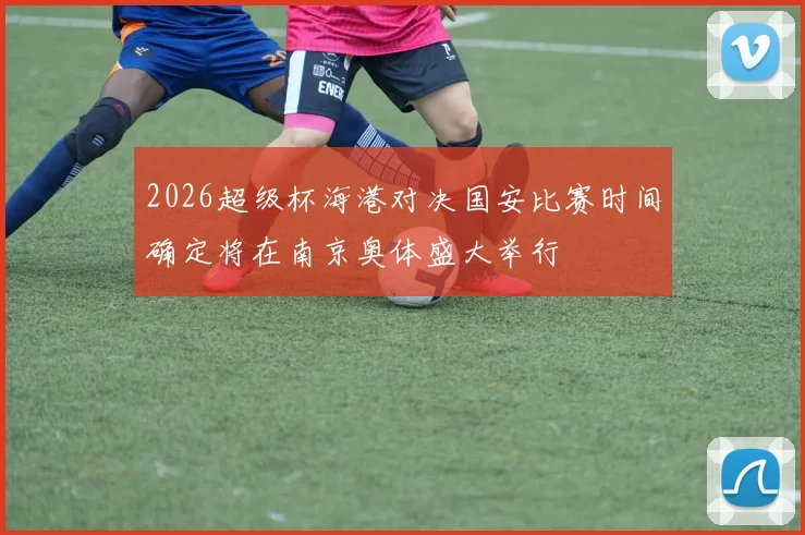 2026超级杯海港对决国安比赛时间确定将在南京奥体盛大举行