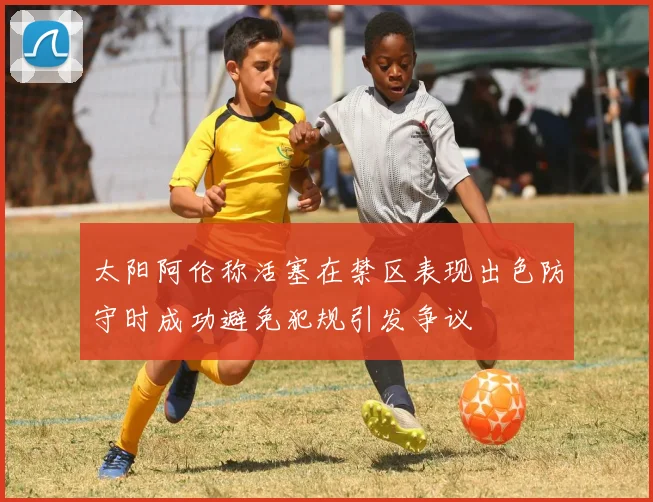太阳阿伦称活塞在禁区表现出色防守时成功避免犯规引发争议