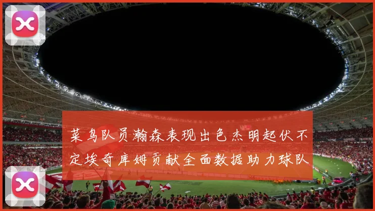 菜鸟队员瀚森表现出色杰明起伏不定埃奇库姆贡献全面数据助力球队