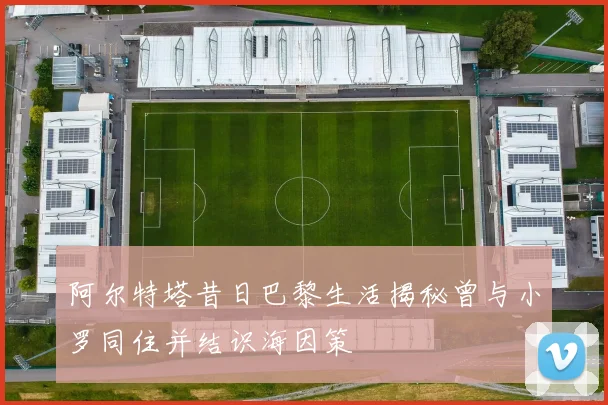 阿尔特塔昔日巴黎生活揭秘曾与小罗同住并结识海因策