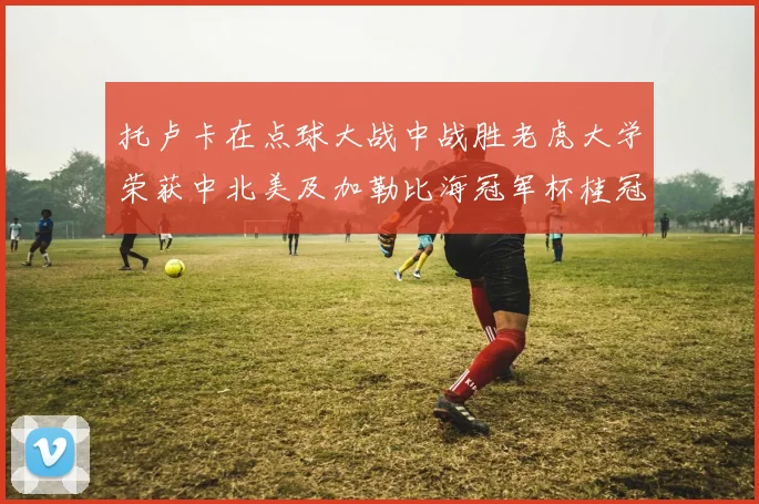 托卢卡在点球大战中战胜老虎大学荣获中北美及加勒比海冠军杯桂冠
