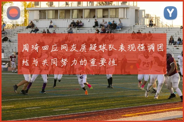 周琦回应网友质疑球队表现强调团结与共同努力的重要性