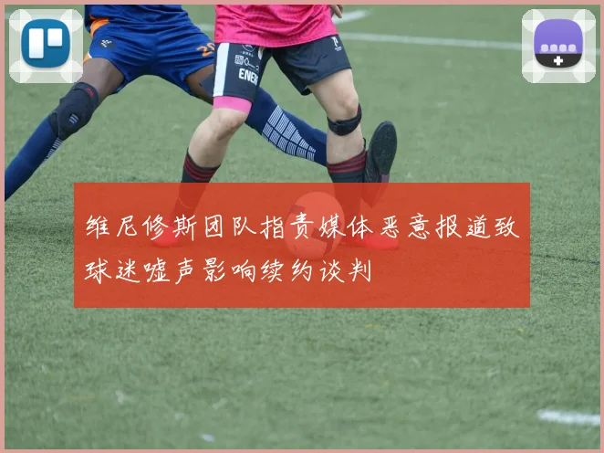 维尼修斯团队指责媒体恶意报道致球迷嘘声影响续约谈判